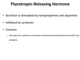 Thyrotropin-Releasing Hormone
• Secretion is stimulated by norepinephrine and dopamine
• Inhibited by serotonin.
• Function
– stimulate the synthesis and release of thyroid-stimulating hormone (TSH) and
prolactin.
 