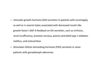 – stimulate growth hormone (GH) secretion in patients with acromegaly,
as well as in several states associated with decreased insulin-like
growth factor-I (IGF-I) feedback on GH secretion, such as cirrhosis,
renal insufficiency, anorexia nervosa, poorly controlled type 1 diabetes
mellitus, and malnutrition.
– Stimulates follicle-stimulating hormone (FSH) secretion in some
patients with gonadotroph adenomas.
 