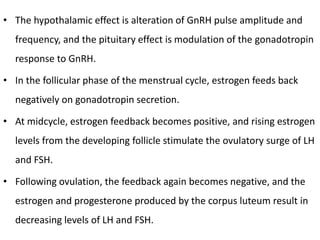 • The hypothalamic effect is alteration of GnRH pulse amplitude and
frequency, and the pituitary effect is modulation of the gonadotropin
response to GnRH.
• In the follicular phase of the menstrual cycle, estrogen feeds back
negatively on gonadotropin secretion.
• At midcycle, estrogen feedback becomes positive, and rising estrogen
levels from the developing follicle stimulate the ovulatory surge of LH
and FSH.
• Following ovulation, the feedback again becomes negative, and the
estrogen and progesterone produced by the corpus luteum result in
decreasing levels of LH and FSH.
 