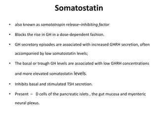 Somatostatin
• also known as somatotropin release–inhibiting factor
• Blocks the rise in GH in a dose-dependent fashion.
• GH secretory episodes are associated with increased GHRH secretion, often
accompanied by low somatostatin levels;
• The basal or trough GH levels are associated with low GHRH concentrations
and more elevated somatostatin levels.
• Inhibits basal and stimulated TSH secretion.
• Present – D cells of the pancreatic islets , the gut mucosa and myenteric
neural plexus.
 