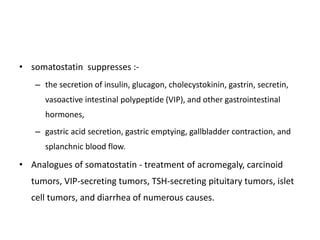 • somatostatin suppresses :-
– the secretion of insulin, glucagon, cholecystokinin, gastrin, secretin,
vasoactive intestinal polypeptide (VIP), and other gastrointestinal
hormones,
– gastric acid secretion, gastric emptying, gallbladder contraction, and
splanchnic blood flow.
• Analogues of somatostatin - treatment of acromegaly, carcinoid
tumors, VIP-secreting tumors, TSH-secreting pituitary tumors, islet
cell tumors, and diarrhea of numerous causes.
 