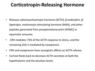 Corticotropin-Releasing Hormone
• Releases adrenocorticotropic hormone (ACTH), β-endorphin, β-
lipotropin, melanocyte-stimulating hormone (MSH), and other
peptides generated from proopiomelanocortin (POMC) in
equimolar amounts.
• CRH mediates 75% of the ACTH response to stress, and the
remaining 25% is mediated by vasopressin.
• CRH and vasopressin have synergistic effects on ACTH release.
• Cortisol feeds back to decrease ACTH secretion at both the
hypothalamic and the pituitary levels.
 