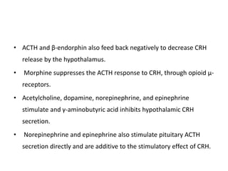 • ACTH and β-endorphin also feed back negatively to decrease CRH
release by the hypothalamus.
• Morphine suppresses the ACTH response to CRH, through opioid μ-
receptors.
• Acetylcholine, dopamine, norepinephrine, and epinephrine
stimulate and γ-aminobutyric acid inhibits hypothalamic CRH
secretion.
• Norepinephrine and epinephrine also stimulate pituitary ACTH
secretion directly and are additive to the stimulatory effect of CRH.
 