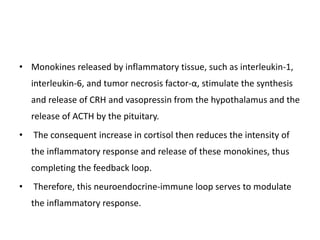 • Monokines released by inflammatory tissue, such as interleukin-1,
interleukin-6, and tumor necrosis factor-α, stimulate the synthesis
and release of CRH and vasopressin from the hypothalamus and the
release of ACTH by the pituitary.
• The consequent increase in cortisol then reduces the intensity of
the inflammatory response and release of these monokines, thus
completing the feedback loop.
• Therefore, this neuroendocrine-immune loop serves to modulate
the inflammatory response.
 