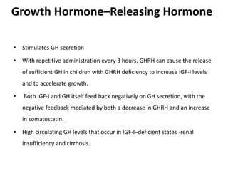 Growth Hormone–Releasing Hormone
• Stimulates GH secretion
• With repetitive administration every 3 hours, GHRH can cause the release
of sufficient GH in children with GHRH deficiency to increase IGF-I levels
and to accelerate growth.
• Both IGF-I and GH itself feed back negatively on GH secretion, with the
negative feedback mediated by both a decrease in GHRH and an increase
in somatostatin.
• High circulating GH levels that occur in IGF-I–deficient states -renal
insufficiency and cirrhosis.
 