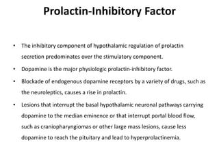 Prolactin-Inhibitory Factor
• The inhibitory component of hypothalamic regulation of prolactin
secretion predominates over the stimulatory component.
• Dopamine is the major physiologic prolactin-inhibitory factor.
• Blockade of endogenous dopamine receptors by a variety of drugs, such as
the neuroleptics, causes a rise in prolactin.
• Lesions that interrupt the basal hypothalamic neuronal pathways carrying
dopamine to the median eminence or that interrupt portal blood flow,
such as craniopharyngiomas or other large mass lesions, cause less
dopamine to reach the pituitary and lead to hyperprolactinemia.
 