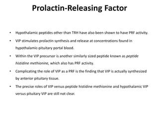 Prolactin-Releasing Factor
• Hypothalamic peptides other than TRH have also been shown to have PRF activity.
• VIP stimulates prolactin synthesis and release at concentrations found in
hypothalamic-pituitary portal blood.
• Within the VIP precursor is another similarly sized peptide known as peptide
histidine methionine, which also has PRF activity.
• Complicating the role of VIP as a PRF is the finding that VIP is actually synthesized
by anterior pituitary tissue.
• The precise roles of VIP versus peptide histidine methionine and hypothalamic VIP
versus pituitary VIP are still not clear.
 