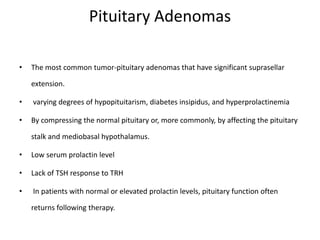 Pituitary Adenomas
• The most common tumor-pituitary adenomas that have significant suprasellar
extension.
• varying degrees of hypopituitarism, diabetes insipidus, and hyperprolactinemia
• By compressing the normal pituitary or, more commonly, by affecting the pituitary
stalk and mediobasal hypothalamus.
• Low serum prolactin level
• Lack of TSH response to TRH
• In patients with normal or elevated prolactin levels, pituitary function often
returns following therapy.
 