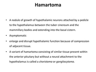 Hamartoma
• A nodule of growth of hypothalamic neurons attached by a pedicle
to the hypothalamus between the tuber cinereum and the
mammillary bodies and extending into the basal cistern.
• Asymptomatic
• enlarge and disrupt hypothalamic function because of compression
of adjacent tissue.
• A variant of hamartoma consisting of similar tissue present within
the anterior pituitary but without a neural attachment to the
hypothalamus is called a choristoma or gangliocytoma.
 