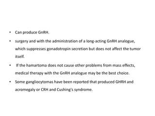 • Can produce GnRH.
• surgery and with the administration of a long-acting GnRH analogue,
which suppresses gonadotropin secretion but does not affect the tumor
itself.
• If the hamartoma does not cause other problems from mass effects,
medical therapy with the GnRH analogue may be the best choice.
• Some gangliocytomas have been reported that produced GHRH and
acromegaly or CRH and Cushing's syndrome.
 