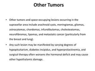 Other Tumors
• Other tumors and space-occupying lesions occurring in the
suprasellar area include arachnoid cysts, meningiomas, gliomas,
astrocytomas, chordomas, infundibulomas, cholesteatomas,
neurofibromas, lipomas, and metastatic cancer (particularly from
the breast and lung).
• Any such lesion may be manifested by varying degrees of
hypopituitarism, diabetes insipidus, and hyperprolactinemia, and
surgical therapy often worsens the hormonal deficit and may cause
other hypothalamic damage.
 