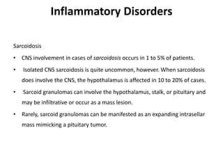 Inflammatory Disorders
Sarcoidosis
• CNS involvement in cases of sarcoidosis occurs in 1 to 5% of patients.
• Isolated CNS sarcoidosis is quite uncommon, however. When sarcoidosis
does involve the CNS, the hypothalamus is affected in 10 to 20% of cases.
• Sarcoid granulomas can involve the hypothalamus, stalk, or pituitary and
may be infiltrative or occur as a mass lesion.
• Rarely, sarcoid granulomas can be manifested as an expanding intrasellar
mass mimicking a pituitary tumor.
 