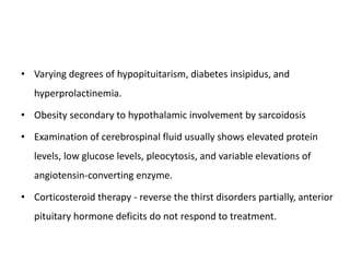• Varying degrees of hypopituitarism, diabetes insipidus, and
hyperprolactinemia.
• Obesity secondary to hypothalamic involvement by sarcoidosis
• Examination of cerebrospinal fluid usually shows elevated protein
levels, low glucose levels, pleocytosis, and variable elevations of
angiotensin-converting enzyme.
• Corticosteroid therapy - reverse the thirst disorders partially, anterior
pituitary hormone deficits do not respond to treatment.
 