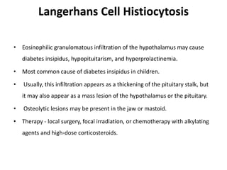 Langerhans Cell Histiocytosis
• Eosinophilic granulomatous infiltration of the hypothalamus may cause
diabetes insipidus, hypopituitarism, and hyperprolactinemia.
• Most common cause of diabetes insipidus in children.
• Usually, this infiltration appears as a thickening of the pituitary stalk, but
it may also appear as a mass lesion of the hypothalamus or the pituitary.
• Osteolytic lesions may be present in the jaw or mastoid.
• Therapy - local surgery, focal irradiation, or chemotherapy with alkylating
agents and high-dose corticosteroids.
 