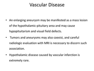 Vascular Disease
• An enlarging aneurysm may be manifested as a mass lesion
of the hypothalamic-pituitary area and may cause
hypopituitarism and visual field defects.
• Tumors and aneurysms may also coexist, and careful
radiologic evaluation with MRI is necessary to discern such
association.
• Hypothalamic disease caused by vascular infarction is
extremely rare.
 