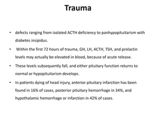 Trauma
• defects ranging from isolated ACTH deficiency to panhypopituitarism with
diabetes insipidus.
• Within the first 72 hours of trauma, GH, LH, ACTH, TSH, and prolactin
levels may actually be elevated in blood, because of acute release.
• These levels subsequently fall, and either pituitary function returns to
normal or hypopituitarism develops.
• In patients dying of head injury, anterior pituitary infarction has been
found in 16% of cases, posterior pituitary hemorrhage in 34%, and
hypothalamic hemorrhage or infarction in 42% of cases.
 