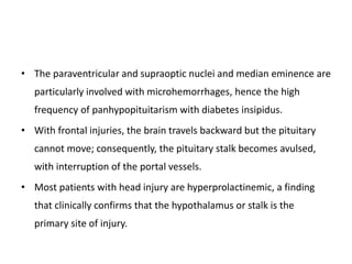 • The paraventricular and supraoptic nuclei and median eminence are
particularly involved with microhemorrhages, hence the high
frequency of panhypopituitarism with diabetes insipidus.
• With frontal injuries, the brain travels backward but the pituitary
cannot move; consequently, the pituitary stalk becomes avulsed,
with interruption of the portal vessels.
• Most patients with head injury are hyperprolactinemic, a finding
that clinically confirms that the hypothalamus or stalk is the
primary site of injury.
 