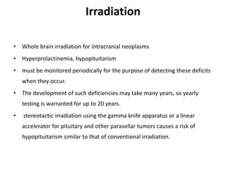 Irradiation
• Whole brain irradiation for intracranial neoplasms
• Hyperprolactinemia, hypopituitarism
• must be monitored periodically for the purpose of detecting these deficits
when they occur.
• The development of such deficiencies may take many years, so yearly
testing is warranted for up to 20 years.
• stereotactic irradiation using the gamma knife apparatus or a linear
accelerator for pituitary and other parasellar tumors causes a risk of
hypopituitarism similar to that of conventional irradiation.
 
