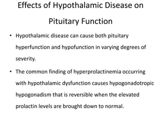 Effects of Hypothalamic Disease on
Pituitary Function
• Hypothalamic disease can cause both pituitary
hyperfunction and hypofunction in varying degrees of
severity.
• The common finding of hyperprolactinemia occurring
with hypothalamic dysfunction causes hypogonadotropic
hypogonadism that is reversible when the elevated
prolactin levels are brought down to normal.
 