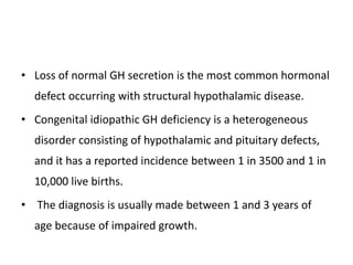 • Loss of normal GH secretion is the most common hormonal
defect occurring with structural hypothalamic disease.
• Congenital idiopathic GH deficiency is a heterogeneous
disorder consisting of hypothalamic and pituitary defects,
and it has a reported incidence between 1 in 3500 and 1 in
10,000 live births.
• The diagnosis is usually made between 1 and 3 years of
age because of impaired growth.
 