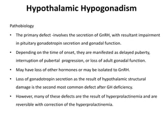 Hypothalamic Hypogonadism
Pathobiology
• The primary defect -involves the secretion of GnRH, with resultant impairment
in pituitary gonadotropin secretion and gonadal function.
• Depending on the time of onset, they are manifested as delayed puberty,
interruption of pubertal progression, or loss of adult gonadal function.
• May have loss of other hormones or may be isolated to GnRH.
• Loss of gonadotropin secretion as the result of hypothalamic structural
damage is the second most common defect after GH deficiency.
• However, many of these defects are the result of hyperprolactinemia and are
reversible with correction of the hyperprolactinemia.
 