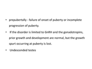 • prepubertally - failure of onset of puberty or incomplete
progression of puberty.
• If the disorder is limited to GnRH and the gonadotropins,
prior growth and development are normal, but the growth
spurt occurring at puberty is lost.
• Undescended testes
 
