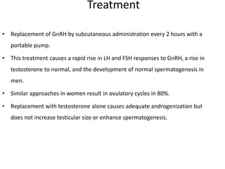 Treatment
• Replacement of GnRH by subcutaneous administration every 2 hours with a
portable pump.
• This treatment causes a rapid rise in LH and FSH responses to GnRH, a rise in
testosterone to normal, and the development of normal spermatogenesis in
men.
• Similar approaches in women result in ovulatory cycles in 80%.
• Replacement with testosterone alone causes adequate androgenization but
does not increase testicular size or enhance spermatogenesis.
 
