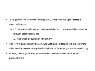 • Two goals in the treatment of idiopathic, functional hypogonadotropic
amenorrhea are
– (1) restoration of a normal estrogen status to promote well-being and to
prevent osteoporosis and
– (2) facilitation of ovulation for fertility.
• The former can generally be achieved with cyclic estrogen and progesterone,
whereas the latter may require clomiphene or GnRH or gonadotropin therapy.
• In men, similar goals may be achieved with testosterone or GnRH or
gonadotropins
 