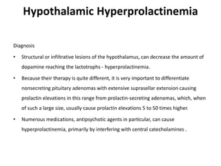 Hypothalamic Hyperprolactinemia
Diagnosis
• Structural or infiltrative lesions of the hypothalamus, can decrease the amount of
dopamine reaching the lactotrophs - hyperprolactinemia.
• Because their therapy is quite different, it is very important to differentiate
nonsecreting pituitary adenomas with extensive suprasellar extension causing
prolactin elevations in this range from prolactin-secreting adenomas, which, when
of such a large size, usually cause prolactin elevations 5 to 50 times higher.
• Numerous medications, antipsychotic agents in particular, can cause
hyperprolactinemia, primarily by interfering with central catecholamines .
 