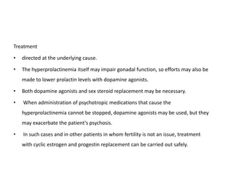 Treatment
• directed at the underlying cause.
• The hyperprolactinemia itself may impair gonadal function, so efforts may also be
made to lower prolactin levels with dopamine agonists.
• Both dopamine agonists and sex steroid replacement may be necessary.
• When administration of psychotropic medications that cause the
hyperprolactinemia cannot be stopped, dopamine agonists may be used, but they
may exacerbate the patient's psychosis.
• In such cases and in other patients in whom fertility is not an issue, treatment
with cyclic estrogen and progestin replacement can be carried out safely.
 