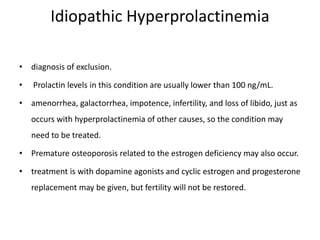 Idiopathic Hyperprolactinemia
• diagnosis of exclusion.
• Prolactin levels in this condition are usually lower than 100 ng/mL.
• amenorrhea, galactorrhea, impotence, infertility, and loss of libido, just as
occurs with hyperprolactinemia of other causes, so the condition may
need to be treated.
• Premature osteoporosis related to the estrogen deficiency may also occur.
• treatment is with dopamine agonists and cyclic estrogen and progesterone
replacement may be given, but fertility will not be restored.
 