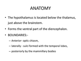 ANATOMY
• The hypothalamus is located below the thalamus,
just above the brainstem.
• Forms the ventral part of the diencephalon.
• BOUNDARIES:-
– Anterior- optic chiasm,
– laterally - sulci formed with the temporal lobes,
– posteriorly by the mammillary bodies
 