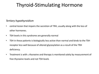 Thyroid-Stimulating Hormone
Tertiary hypothyroidism
• central lesion that impairs the secretion of TRH, usually along with the loss of
other hormones.
• TSH levels in this syndrome are generally normal
• TSH in these patients is biologically less active than normal and binds to the TSH
receptor less well because of altered glycosylation as a result of the TRH
deficiency.
• Treatment is with L-thyroxine and therapy is monitored solely by measurement of
free thyroxine levels and not TSH levels
 