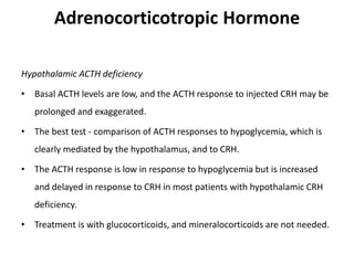 Adrenocorticotropic Hormone
Hypothalamic ACTH deficiency
• Basal ACTH levels are low, and the ACTH response to injected CRH may be
prolonged and exaggerated.
• The best test - comparison of ACTH responses to hypoglycemia, which is
clearly mediated by the hypothalamus, and to CRH.
• The ACTH response is low in response to hypoglycemia but is increased
and delayed in response to CRH in most patients with hypothalamic CRH
deficiency.
• Treatment is with glucocorticoids, and mineralocorticoids are not needed.
 