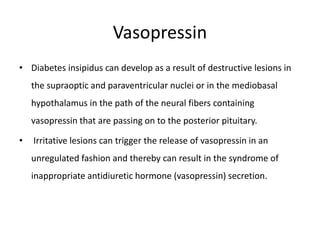 Vasopressin
• Diabetes insipidus can develop as a result of destructive lesions in
the supraoptic and paraventricular nuclei or in the mediobasal
hypothalamus in the path of the neural fibers containing
vasopressin that are passing on to the posterior pituitary.
• Irritative lesions can trigger the release of vasopressin in an
unregulated fashion and thereby can result in the syndrome of
inappropriate antidiuretic hormone (vasopressin) secretion.
 
