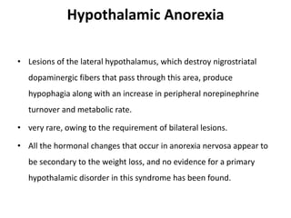 Hypothalamic Anorexia
• Lesions of the lateral hypothalamus, which destroy nigrostriatal
dopaminergic fibers that pass through this area, produce
hypophagia along with an increase in peripheral norepinephrine
turnover and metabolic rate.
• very rare, owing to the requirement of bilateral lesions.
• All the hormonal changes that occur in anorexia nervosa appear to
be secondary to the weight loss, and no evidence for a primary
hypothalamic disorder in this syndrome has been found.
 