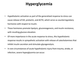 Hyperglycemia
• Hypothalamic activation as part of the generalized response to stress can
cause release of GH, prolactin, and ACTH, which serve as counterregulatory
hormones with respect to insulin.
• These hormones promote lipolysis, gluconeogenesis, and insulin resistance,
with resulting glucose elevation.
• Of more importance in the acute response to stress, this hypothalamic
response results in sympathetic activation with release of catecholamines that
inhibit insulin secretion and stimulate glycogenolysis.
• In rare circumstances of acute hypothalamic injury from trauma, stroke, or
infection, severe hyperglycemia can occur.
 