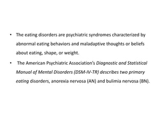 • The eating disorders are psychiatric syndromes characterized by
abnormal eating behaviors and maladaptive thoughts or beliefs
about eating, shape, or weight.
• The American Psychiatric Association’s Diagnostic and Statistical
Manual of Mental Disorders (DSM-IV-TR) describes two primary
eating disorders, anorexia nervosa (AN) and bulimia nervosa (BN).
 