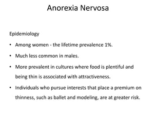 Anorexia Nervosa
Epidemiology
• Among women - the lifetime prevalence 1%.
• Much less common in males.
• More prevalent in cultures where food is plentiful and
being thin is associated with attractiveness.
• Individuals who pursue interests that place a premium on
thinness, such as ballet and modeling, are at greater risk.
 