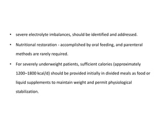 • severe electrolyte imbalances, should be identified and addressed.
• Nutritional restoration - accomplished by oral feeding, and parenteral
methods are rarely required.
• For severely underweight patients, sufficient calories (approximately
1200–1800 kcal/d) should be provided initially in divided meals as food or
liquid supplements to maintain weight and permit physiological
stabilization.
 