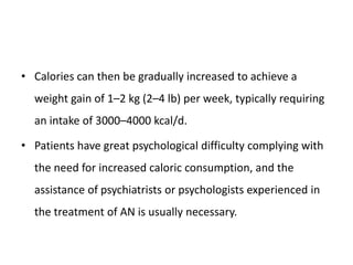 • Calories can then be gradually increased to achieve a
weight gain of 1–2 kg (2–4 lb) per week, typically requiring
an intake of 3000–4000 kcal/d.
• Patients have great psychological difficulty complying with
the need for increased caloric consumption, and the
assistance of psychiatrists or psychologists experienced in
the treatment of AN is usually necessary.
 