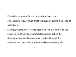 • Psychiatric treatment focuses primarily on two issues.
• First, patients require much emotional support during the period of
weight gain.
• Second, patients must learn to base their self-esteem not on the
achievement of an inappropriately low weight, but on the
development of satisfying personal relationships and the
attainment of reasonable academic and occupational goals.
 