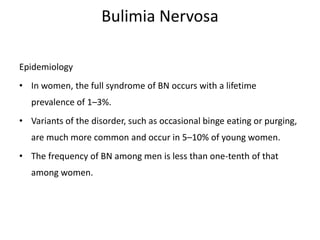 Bulimia Nervosa
Epidemiology
• In women, the full syndrome of BN occurs with a lifetime
prevalence of 1–3%.
• Variants of the disorder, such as occasional binge eating or purging,
are much more common and occur in 5–10% of young women.
• The frequency of BN among men is less than one-tenth of that
among women.
 