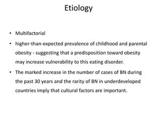 Etiology
• Multifactorial
• higher-than-expected prevalence of childhood and parental
obesity - suggesting that a predisposition toward obesity
may increase vulnerability to this eating disorder.
• The marked increase in the number of cases of BN during
the past 30 years and the rarity of BN in underdeveloped
countries imply that cultural factors are important.
 