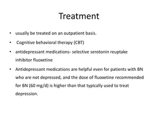 Treatment
• usually be treated on an outpatient basis.
• Cognitive behavioral therapy (CBT)
• antidepressant medications- selective serotonin reuptake
inhibitor fluoxetine
• Antidepressant medications are helpful even for patients with BN
who are not depressed, and the dose of fluoxetine recommended
for BN (60 mg/d) is higher than that typically used to treat
depression.
 