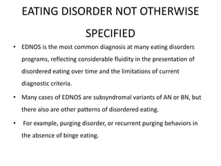 EATING DISORDER NOT OTHERWISE
SPECIFIED
• EDNOS is the most common diagnosis at many eating disorders
programs, reflecting considerable fluidity in the presentation of
disordered eating over time and the limitations of current
diagnostic criteria.
• Many cases of EDNOS are subsyndromal variants of AN or BN, but
there also are other patterns of disordered eating.
• For example, purging disorder, or recurrent purging behaviors in
the absence of binge eating.
 