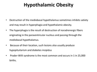 Hypothalamic Obesity
• Destruction of the mediobasal hypothalamus sometimes inhibits satiety
and may result in hyperphagia and hypothalamic obesity.
• The hyperphagia is the result of destruction of noradrenergic fibers
originating in the paraventricular nucleus and passing through the
mediobasal hypothalamus.
• Because of their location, such lesions also usually produce
hypopituitarism and diabetes insipidus
• Prader-Willi syndrome is the most common and occurs in 1 in 25,000
births.
 