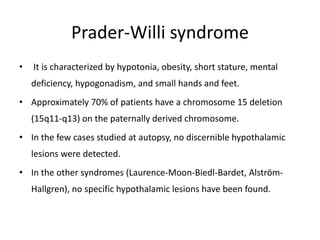 Prader-Willi syndrome
• It is characterized by hypotonia, obesity, short stature, mental
deficiency, hypogonadism, and small hands and feet.
• Approximately 70% of patients have a chromosome 15 deletion
(15q11-q13) on the paternally derived chromosome.
• In the few cases studied at autopsy, no discernible hypothalamic
lesions were detected.
• In the other syndromes (Laurence-Moon-Biedl-Bardet, Alström-
Hallgren), no specific hypothalamic lesions have been found.
 