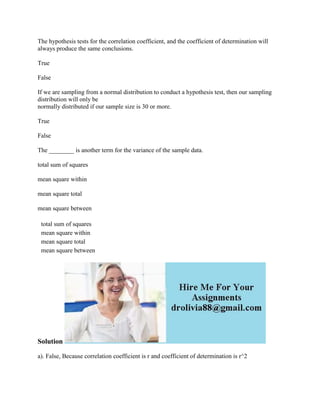 The hypothesis tests for the correlation coefficient, and the coefficient of determination will
always produce the same conclusions.
True
False
If we are sampling from a normal distribution to conduct a hypothesis test, then our sampling
distribution will only be
normally distributed if our sample size is 30 or more.
True
False
The ________ is another term for the variance of the sample data.
total sum of squares
mean square within
mean square total
mean square between
total sum of squares
mean square within
mean square total
mean square between
Solution
a). False, Because correlation coefficient is r and coefficient of determination is r^2
 