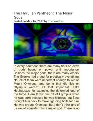 The Hyrulian Pantheon: The Minor
Gods
Posted on May 16, 2012 by The Wolfess
In every pantheon there are many tiers or levels
of gods based on power and importance.
Besides the major gods, there are many others.
The Greeks had a god for practically everything.
Not all of them were important enough to live on
Mount Olympus, and some that did live on
Olympus weren’t all that important. Take
Hephaestus for example, the deformed god of
the forge. Hera threw him off of Olympus when
he was born because he was hideous, but Zeus
brought him back to make lightning bolts for him.
He was around Olympus, but I don’t think any of
us would consider him a major god. There is no
 